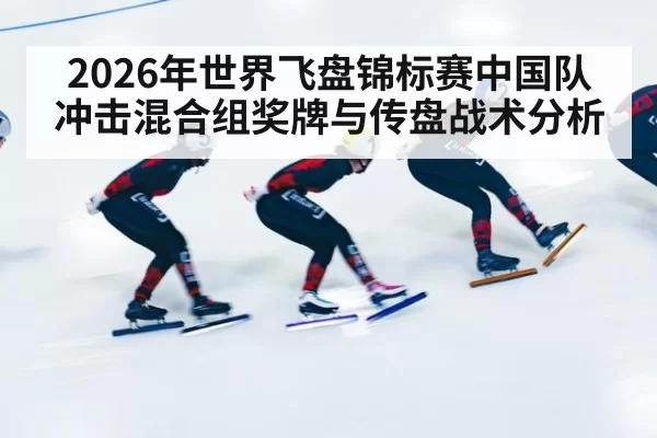 2026年世界飞盘锦标赛中国队冲击混合组奖牌与传盘战术分析